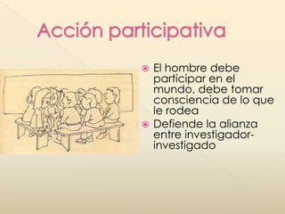  El hombre debe
participar en el
mundo, debe tomar
consciencia de lo que
le rodea
 Defiende la alianza
entre investigador-
investigado
 