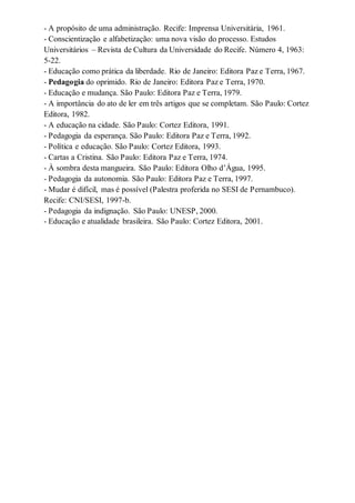 - A propósito de uma administração. Recife: Imprensa Universitária, 1961. 
- Conscientização e alfabetização: uma nova visão do processo. Estudos 
Universitários – Revista de Cultura da Universidade do Recife. Número 4, 1963: 
5-22. 
- Educação como prática da liberdade. Rio de Janeiro: Editora Paz e Terra, 1967. 
- Pedagogia do oprimido. Rio de Janeiro: Editora Paz e Terra, 1970. 
- Educação e mudança. São Paulo: Editora Paz e Terra, 1979. 
- A importância do ato de ler em três artigos que se completam. São Paulo: Cortez 
Editora, 1982. 
- A educação na cidade. São Paulo: Cortez Editora, 1991. 
- Pedagogia da esperança. São Paulo: Editora Paz e Terra, 1992. 
- Política e educação. São Paulo: Cortez Editora, 1993. 
- Cartas a Cristina. São Paulo: Editora Paz e Terra, 1974. 
- À sombra desta mangueira. São Paulo: Editora Olho d’Água, 1995. 
- Pedagogia da autonomia. São Paulo: Editora Paz e Terra, 1997. 
- Mudar é difícil, mas é possível (Palestra proferida no SESI de Pernambuco). 
Recife: CNI/SESI, 1997-b. 
- Pedagogia da indignação. São Paulo: UNESP, 2000. 
- Educação e atualidade brasileira. São Paulo: Cortez Editora, 2001. 
