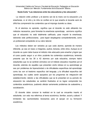 Universidad Católica de Temuco. Facultad de Educación. Pedagogía en Educación
Básica con Mención. Fundamentos de la Educación Básica.
Sexta Carta “Las relaciones entre los educadores y los educando”.
La relación entre profesor y el alumno van de la mano con la educación y la
enseñanza, si el niño y la niña no confían en lo que enseña el docente será de
difícil los comprensión los contenidos que el imponga durante su clase.
Si el alumnos no aprende, significa que el docente no está utilizando los
métodos necesarios, para fomentar la enseñanza aprendizaje, asimismo significa
que el educando no está totalmente calificado, para impartir la enseñanza;
debiendo este perfeccionarse, para lograr desplegarse competentemente, como
un profesional competente en su rubro laboral.
Los métodos deben ser variados ya que cada alumno, aprende de manera
diferente, ya sea en base a imágenes, audios, lecturas, entre otros. Aunque es el
docente es quien debe buscar el método más adecuado para enseñar y lograr que
el curso pueda seguir a un ritmo prudente los contenidos académicos, teniendo
presente que de los 38 a 42 alumnos por aula educativa, siempre habrá
estudiantes que no se sentirán cómodos con el método educativo impartido por el
docente; además de aquellos que presentan cierto retraso en su aprendizaje ya
sea por problemas de hiperactividad o de dificultades especificas del aprendizaje
como los son el trastorno especifico del lenguaje, y la dificultad especifica del
aprendizaje, los cuales serán apoyados por los programas de integración del
establecimiento; debido a las dificultades que se le presentan en su periodo de
educación los estudiantes se sentirán frustrados al no lograr comprender los
contenidos académicos, pudiendo afectar seriamente problemas de autoestima y
socialización.
El docente debe conocer la realidad en la cual se encuentra inserto el
estudiante, con esto nos referimos al tema económico, familiar, social y cultural. Y
brindando las oportunidades necesarias para el apoyar en su formación
académica.
 