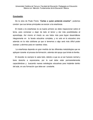 Universidad Católica de Temuco. Facultad de Educación. Pedagogía en Educación
Básica con Mención. Fundamentos de la Educación Básica.
Conclusión
De la obra de Paulo Freire; “Cartas a quien pretende enseñar”, podemos
concluir que sus temas principales se evocan a la enseñanza.
El miedo a la enseñanza no es bueno primero se debe inspeccionar sobre el
tema, para comenzar a dejar de lado el temor y dar más posibilidades al
aprendizaje. Así mismo el miedo es una traba más para lograr desarrollarse
íntegramente en la faceta educativa completa, y no solo en lo educativo sino
además en la vida cotidiana ya que si tememos a algo será más difícil poder
avanzar y abrirnos paso en nuestras vidas.
La enseñanza depende en gran medida de las diferentes metodologías que se
apliquen durante el proceso de formación, además del apoyo que brinde la familia.
El docente no siempre lo sabe todo, debido a que es un ser humano normal y
tiene derecho a equivocarse, por lo cual debe estar permanentemente
capacitándose y buscando nuevas estrategias educativas para implantar dentro
del aula, en una formación que debe ser constante.
 