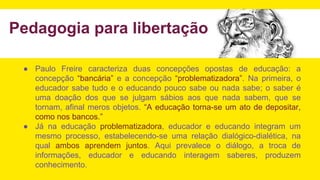 ● Paulo Freire caracteriza duas concepções opostas de educação: a
concepção “bancária” e a concepção “problematizadora”. Na primeira, o
educador sabe tudo e o educando pouco sabe ou nada sabe; o saber é
uma doação dos que se julgam sábios aos que nada sabem, que se
tornam, afinal meros objetos. “A educação torna-se um ato de depositar,
como nos bancos.”
● Já na educação problematizadora, educador e educando integram um
mesmo processo, estabelecendo-se uma relação dialógico-dialética, na
qual ambos aprendem juntos. Aqui prevalece o diálogo, a troca de
informações, educador e educando interagem saberes, produzem
conhecimento.
Pedagogia para libertação
 