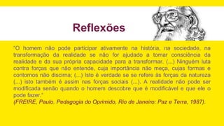 Reflexões
“O homem não pode participar ativamente na história, na sociedade, na
transformação da realidade se não for ajudado a tomar consciência da
realidade e da sua própria capacidade para a transformar. (...) Ninguém luta
contra forças que não entende, cuja importância não meça, cujas formas e
contornos não discirna; (...) Isto é verdade se se refere às forças da natureza
(...) isto também é assim nas forças sociais (...). A realidade não pode ser
modificada senão quando o homem descobre que é modificável e que ele o
pode fazer.“
(FREIRE, Paulo. Pedagogia do Oprimido, Rio de Janeiro: Paz e Terra, 1987).
 