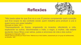 Reflexões
“Não basta saber ler que Eva viu a uva. É preciso compreender qual a posição
que Eva ocupa no seu contexto social, quem trabalha para produzir a uva e
quem lucra com esse trabalho.”
(Educação na Cidade, 1991.)
“Desrespeitando os fracos, enganando os incautos, ofendendo a vida,
explorando os outros, discriminando o índio, o negro, a mulher, não estarei
ajudando meus filhos a ser sérios, justos e amorosos da vida e dos outros.”
(Pedagogia da Indignação, 2000.)
Últimas palavras escritas por Paulo Freire. Referia-se ao índio Galdino, assassinado por um grupo de adolescentes,
em Brasília, 1997.
 