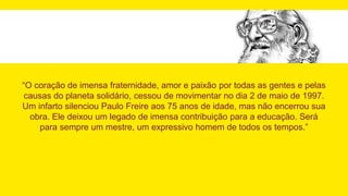 “O coração de imensa fraternidade, amor e paixão por todas as gentes e pelas
causas do planeta solidário, cessou de movimentar no dia 2 de maio de 1997.
Um infarto silenciou Paulo Freire aos 75 anos de idade, mas não encerrou sua
obra. Ele deixou um legado de imensa contribuição para a educação. Será
para sempre um mestre, um expressivo homem de todos os tempos.”
 