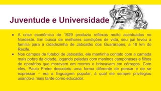 Juventude e Universidade
● A crise econômica de 1929 produziu reflexos muito acentuados no
Nordeste. Em busca de melhores condições de vida, seu pai levou a
família para a cidadezinha de Jaboatão dos Guararapes, a 18 km do
Recife.
● Nos campos de futebol de Jaboatão, ele mantinha contato com a camada
mais pobre da cidade, jogando peladas com meninos camponeses e filhos
de operários que moravam em morros e brincavam em córregos. Com
eles, Paulo Freire descobriu uma forma diferente de pensar e de se
expressar – era a linguagem popular, à qual ele sempre privilegiou
usando-a mais tarde como educador.
 