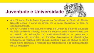 Juventude e Universidade
● Aos 22 anos, Paulo Freire ingressa na Faculdade de Direito do Recife.
Naquela época, o curso de direito era a única alternativa na área de
ciências humanas.
● Em 1947, Paulo Freire assume o cargo de Diretor do Setor de Educação
do SESI do Recife - Serviço Social da Indústria, onde travou contato com
a questão da educação de adultos/trabalhadores e percebeu a
necessidade de executar um trabalho direcionado à alfabetização.
Estudando as relações entre alunos, mestres e pais de alunos do SESI,
Paulo Freire conheceu a realidade dos trabalhadores e as particularidades
da sua linguagem.
 