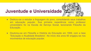 Juventude e Universidade
● Dedicou-se a estudar a linguagem do povo, consolidando seus trabalhos
em educação popular. Sua primeira experiência como professor
universitário foi na Escola de Serviço Social, lecionando Filosofia da
Educação.
● Doutorou-se em Filosofia e História da Educação em 1959, com a tese
”Educação e Atualidade Brasileira”. No início dos anos 60 engajou-se nos
movimentos de educação popular.
 