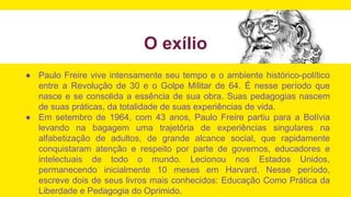 O exílio
● Paulo Freire vive intensamente seu tempo e o ambiente histórico-político
entre a Revolução de 30 e o Golpe Militar de 64. É nesse período que
nasce e se consolida a essência de sua obra. Suas pedagogias nascem
de suas práticas, da totalidade de suas experiências de vida.
● Em setembro de 1964, com 43 anos, Paulo Freire partiu para a Bolívia
levando na bagagem uma trajetória de experiências singulares na
alfabetização de adultos, de grande alcance social, que rapidamente
conquistaram atenção e respeito por parte de governos, educadores e
intelectuais de todo o mundo. Lecionou nos Estados Unidos,
permanecendo inicialmente 10 meses em Harvard. Nesse período,
escreve dois de seus livros mais conhecidos: Educação Como Prática da
Liberdade e Pedagogia do Oprimido.
 