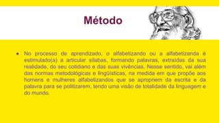 ● No processo de aprendizado, o alfabetizando ou a alfabetizanda é
estimulado(a) a articular sílabas, formando palavras, extraídas da sua
realidade, do seu cotidiano e das suas vivências. Nesse sentido, vai além
das normas metodológicas e lingüísticas, na medida em que propõe aos
homens e mulheres alfabetizandos que se apropriem da escrita e da
palavra para se politizarem, tendo uma visão de totalidade da linguagem e
do mundo.
Método
 
