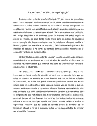 Paulo Freire “Un crítico de la pedagogía”
Cartas a quien pretende enseñar (Freire, 2009) dan cuenta de su analogía
como crítico; así como también en varias de sus obras literarias en las cuales se
refiere a los docentes y como su forma de enseñanza se ha visto entorpecida con
en el tiempo y como solo un calificativo puede aturdir a nuestros estudiantes y nos
puede desvalorizarnos como docentes, el decir “tía” a una maestra este calificativo
nos mitiga adaptando a los docentes como un referente que nunca dejara su
puesto de trabajo, es aquí donde Paulo Freire pone en énfasis la educación
mecanizada y la falta de compromiso de parte del estado con ellos para cambiar la
historia y poder dar una educación equitativo, Freire hace un enfoque hacia los
maestros de escuelas a no perder su identidad como principales referentes de la
educación y entrega de conocimientos.
El libro “Cartas a quien pretende enseñar” consta con diez cartas dirigidas
especialmente a los profesores, en donde se relata los desafíos y críticas que día
a día los educadores tienen que enfrentar para darle así una educación de calidad
a sus alumnos o educandos.
“El enseñar no existe sin el aprender” (Freire, 2009, pág. 45) es una
frase que me llamo mucho la atención, al sentir que un docente tiene que ser
crítico al momento de enseñar, en donde tenemos que buscar distintos métodos
de enseñanzas, no es tan solo pasar contenidos y listo esto va más allá de una
simple clase en donde profesor pasa y pasa la materia y no se interesa sí que sus
alumnos están aprendiendo, el docente no siempre tiene que ser conductista, sino
más bien tiene que tener un método constructivista para con sus educandos, esto
es simplemente una metodología para tener al alumno interesado en la clase que
ofrece el docente, al igual tenemos que tomar en cuenta las condiciones que se le
entrega al educador para que imparta sus clases, también debemos analizar la
experiencia educativa que ha tenido el docente desde el momento de su
formación, el cual si no es la adecuada estos se ven incapacitados de entregar
una educación de calidad.
 