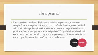 Para pensar
• Um conceito a que Paulo Freire deu a máxima importância, e que nem
sempre é abordado pelos teóricos, é o de coerência. Para ele, não é possível
adotar diretrizes pedagógicas de modo consequente sem que elas orientem a
prática, até em seus aspectos mais corriqueiros. "As qualidades e virtudes são
construídas por nós no esforço que nos impomos para diminuir a distância
entre o que dizemos e fazemos", escreveu o educador.
 