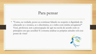 Para pensar
• "Como, na verdade, posso eu continuar falando no respeito à dignidade do
educando se o ironizo, se o discrimino, se o inibo com minha arrogância?"
Você, professor, tem a preocupação de agir na escola de acordo com os
princípios em que acredita? E costuma analisar as próprias atitudes sob esse
ponto de vista?
 
