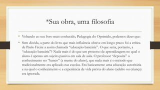 *Sua obra, uma filosofia
• Voltando ao seu livro mais conhecido, Pedagogia do Oprimido, podemos dizer que:
• Sem dúvida, a parte do livro que mais influência obteve em longo prazo foi a crítica
de Paulo Freire a assim chamada “educação bancária”. O que seria, portanto, a
“educação bancária”? Nada mais é do que um processo de aprendizagem no qual o
aluno é apenas um sujeito passivo em sala de aula. O professor “deposita” o
conhecimento no “banco” (a mente do aluno), que nada mais é o método que
tradicionalmente era aplicado nas escolas. Era basicamente uma educação autoritária
e na qual o conhecimento e a experiência de vida prévia do aluno (adulto ou criança)
era ignorada.
 