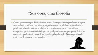 *Sua obra, uma filosofia
• Outro ponto no qual Freire insiste muito é na questão do professor adaptar
suas aulas à realidade dos alunos, especialmente os adultos. Não adianta o
professor abordar assuntos alheios ao cotidiano de uma comunidade
campesina, pois isso não irá despertar qualquer interesse por parte deles; ao
contrário, poderá até causar-lhes repulsa pela educação. Nesta questão ele
está completamente com a razão.
 