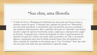 *Sua obra, uma filosofia
• O título do livro é a Pedagogia do Oprimido por uma razão que Freire começa a
abordar a partir de agora. A educação que, segundo ele, precisa ser “libertadora”,
pois não pode reproduzir o autoritarismo que está presente em nossa sociedade e
que herdamos historicamente. Mas o oprimido não pode ser “libertado” para depois
assumir o papel de opressor invertendo, assim, o papel que a educação tem o papel
de destruir. A educação tem a missão de despertar no aluno o questionamento da
opressão do qual ele é vítima, seja social, racial, econômica, etc. Não é, de maneira
alguma, a preparação para uma revolução armada futura, mas sim despertar no
aluno o porquê da sociedade ser da maneira que é. Uma “revolução” deste tipo seria
um erro, pois seria nada mais que reproduzir a opressão antiga.
 