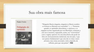 Sua obra mais famosa
“Ninguém liberta ninguém, ninguém se liberta sozinho:
os homens se libertam em comunhão”. (…) “Somente
quando os oprimidos descobrem, o opressor, e se
engajam na luta organizada por sua libertação, começam a
crer em si mesmos, superando, assim, sua “convivência”
com o regime opressor. Se esta descoberta não pode ser
feita em nível puramente intelectual, mas da ação, o que
nos parece fundamental é que esta não se cinja a mero
ativismo, mas esteja associada a sério empenho de
reflexão, para que seja práxis”. 1968
 