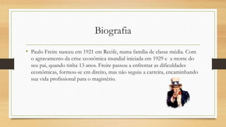 Biografia
• Paulo Freire nasceu em 1921 em Recife, numa família de classe média. Com
o agravamento da crise econômica mundial iniciada em 1929 e a morte do
seu pai, quando tinha 13 anos. Freire passou a enfrentar as dificuldades
econômicas, formou-se em direito, mas não seguiu a carreira, encaminhando
sua vida profissional para o magistério.
 