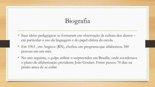 Biografia
• Suas ideias pedagógicas se formaram em observação da cultura dos alunos –
em particular o uso da linguagem e do papel elitista da escola.
• Em 1963 , em Angicos (RN), chefiou um programa que alfabetizou 300
pessoas em um mês.
• No ano seguinte, o golpe militar o surpreendeu em Brasília, onde coordenava
o plano de alfabetização presidente João Goulart. Freire passou 70 dias na
prisão antes de se exilar.
 