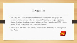Biografia
• Em 1968, no Chile, escreveu seu livro mais conhecido, Pedagogia do
oprimido. Também deu aulas nos Estados Unidos e na Suíça, organizou
planos de alfabetização em países africanos. Com a anistia, em 1979, voltou
para o Brasil, entregando –se a vida universitária.
• Filiou-se ao PT entre 1989 e 1991, foi secretario municipal da educação de
São Paulo.
 