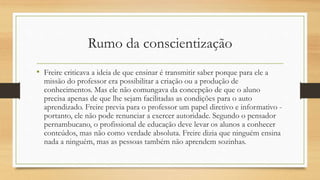 Rumo da conscientização
• Freire criticava a ideia de que ensinar é transmitir saber porque para ele a
missão do professor era possibilitar a criação ou a produção de
conhecimentos. Mas ele não comungava da concepção de que o aluno
precisa apenas de que lhe sejam facilitadas as condições para o auto
aprendizado. Freire previa para o professor um papel diretivo e informativo -
portanto, ele não pode renunciar a exercer autoridade. Segundo o pensador
pernambucano, o profissional de educação deve levar os alunos a conhecer
conteúdos, mas não como verdade absoluta. Freire dizia que ninguém ensina
nada a ninguém, mas as pessoas também não aprendem sozinhas.
 