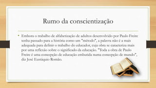 Rumo da conscientização
• Embora o trabalho de alfabetização de adultos desenvolvido por Paulo Freire
tenha passado para a história como um "método", a palavra não é a mais
adequada para definir o trabalho do educador, cuja obra se caracteriza mais
por uma reflexão sobre o significado da educação. "Toda a obra de Paulo
Freire é uma concepção de educação embutida numa concepção de mundo",
diz José Eustáquio Romão.
 
