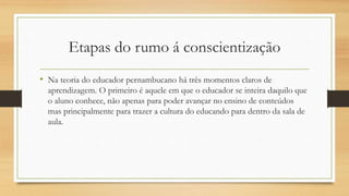 Etapas do rumo á conscientização
• Na teoria do educador pernambucano há três momentos claros de
aprendizagem. O primeiro é aquele em que o educador se inteira daquilo que
o aluno conhece, não apenas para poder avançar no ensino de conteúdos
mas principalmente para trazer a cultura do educando para dentro da sala de
aula.
 