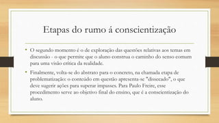 Etapas do rumo á conscientização
• O segundo momento é o de exploração das questões relativas aos temas em
discussão - o que permite que o aluno construa o caminho do senso comum
para uma visão crítica da realidade.
• Finalmente, volta-se do abstrato para o concreto, na chamada etapa de
problematização: o conteúdo em questão apresenta-se "dissecado", o que
deve sugerir ações para superar impasses. Para Paulo Freire, esse
procedimento serve ao objetivo final do ensino, que é a conscientização do
aluno.
 