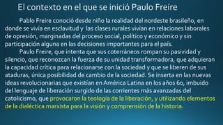 Pablo Freire conoció desde niño la realidad del nordeste brasileño, en
donde se vivía en esclavitud y las clases rurales vivían en relaciones laborales
de opresión, marginadas del proceso social, político y económico y sin
participación alguna en las decisiones importantes para el país.
Paulo Freire, que intenta que sus coterráneos rompan su pasividad y
silencio, que reconozcan la fuerza de su unidad transformadora, que adquieran
la capacidad crítica para relacionarse con la sociedad y que se liberen de sus
ataduras, única posibilidad de cambio de la sociedad. Se inserta en las nuevas
ideas revolucionarias que existían en América Latina en los años 60, imbuido
del lenguaje de liberación surgido de las corrientes más avanzadas del
catolicismo, que provocaron la teología de la liberación, y utilizando elementos
de la dialéctica marxista para la visión y comprensión de la historia.
 