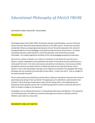 Educational Philosophy of PAULO FREIRE
DOCTRINES OF GREAT EDUCATOR - PAULO FREIRE
Introduction
Paulo Reglus Neves Freire (1921-1997), the Brazilian educator and philosopher, was one of the best
known and most influential radical education theorists in the 20th century. His work has exercised
considerable influence among progressive educators all over the world, especially in the context of
emerging traditions of critical pedagogy, issue-based earning, and social constructivism. His impact
upon peace education, adult education, non-formal education, and critical literacy has been
incalculable. He is widely regarded as the father of the critical pedagogy perspective of education.
Paulo Freire is neither an idealist, nor a realist or a mechanist. Freire denies the view that man is
abstract, isolated, independent and unattached to the world. He also denies that the world exists as a
reality apart from men. In his view consciousness and world are simultaneous. Consciousness neither
precedes the world as the idealist hold nor it follows the world as the materialist believe, Paulo‘s
position is near to the existentialists who give much emphasis on existential man equipped with strong
will power who can transform the world with his own efforts . In short, the role of “man as a Subject in
the world and with the world."
Freire‘s work mainly concerned literacy and the desire to help men and women overcome their sense of
powerlessness by acting in their own behalf. The oppressed, as he called them, could transform their
situation in life by thinking critically about reality and then taking action. Freire believed that the
educational system played a central role in maintaining oppression and thus it had to be reformed in
order for things to change for the oppressed.
Knowledge is not an isolated phenomenon. It comprehends both action and reflection. In his words the
act of knowing involves the dialectical movement which goes from action to reflection and from
reflection upon action to a new action.
BIOGRAPHY AND LIFE SKETCH
 