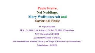 Paulo Freire,
Nel Noddings,
Mary Wollstonecraft and
Savitribai Phule
M. Vijayalakshmi
M.Sc., M.Phil. (Life Sciences), M.Ed., M.Phil. (Education),
NET (Education), PGDBI
Assistant Professor (Former),
Sri Ramakrishna Mission Vidyalaya College of Education (Autonomous),
Coimbatore – 641020.
 