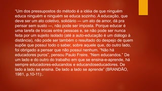 “Um dos pressupostos do método é a idéia de que ninguém
educa ninguém e ninguém se educa sozinho. A educação, que
deve ser um ato coletivo, solidário — um ato de amor, dá pra
pensar sem susto —, não pode ser imposta. Porque educar é
uma tarefa de trocas entre pessoas e, se não pode ser nunca
feita por um sujeito isolado (até a auto-educação é um diálogo à
distância), não pode ser também o resultado do despejo de quem
supõe que possuí todo o saber, sobre aquele que, do outro lado,
foi obrigado a pensar que não possui nenhum. “Não há
educadores puros”, pensou Paulo Freire. “Nem educandos.” De
um lado e do outro do trabalho em que se ensina-e-aprende, há
sempre educadores-educandos e educandoseducadores. De
lado a lado se ensina. De lado a lado se aprende” (BRANDÃO,
1981, p.10-11):.
 