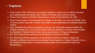  Paulo Freire (1921-1997) foi um educador brasileiro, criador de um método inovador
para alfabetização de adultos. Seu método foi levado para diversos países.
 Paulo Freire nasceu no Recife, Pernambuco, no dia 19 de setembro de 1921.
• Trajetoria:
 Paulo Freire iniciou o curso ginasial no Colégio 14 de Julho, no centro do Recife. Com
13 anos perdeu o seu pai e coube a sua mãe a responsabilidade de sustentar todos os
4 filhos.
 Sem condições de continuar pagando a escola, sua mãe pediu ajuda ao diretor de
Colégio Oswaldo Cruz, que lhe concedeu matrícula gratuita e o colocou como auxiliar
de disciplina. Posteriormente Paulo tornou-se professor da língua portuguesa.
 Em 1943 Paulo Freire ingressou na Faculdade de Direito do Recife.
 Em 1943 Paulo Freire ingressou na Faculdade de Direito do Recife. Depois de
formado, continuou atuando como professor de português no Colégio Oswaldo Cruz e
de Filosofia da Educação na Escola de Belas Artes da Universidade Federal de
Pernambuco.
 