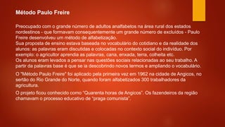 Preocupado com o grande número de adultos analfabetos na área rural dos estados
nordestinos - que formavam consequentemente um grande número de excluídos - Paulo
Freire desenvolveu um método de alfabetização.
Sua proposta de ensino estava baseada no vocabulário do cotidiano e da realidade dos
alunos: as palavras eram discutidas e colocadas no contexto social do indivíduo. Por
exemplo: o agricultor aprendia as palavras, cana, enxada, terra, colheita etc.
Os alunos eram levados a pensar nas questões sociais relacionadas ao seu trabalho. A
partir da palavras base é que se ia descobrindo novos termos e ampliando o vocabulário.
O "Método Paulo Freire" foi aplicado pela primeira vez em 1962 na cidade de Angicos, no
sertão do Rio Grande do Norte, quando foram alfabetizados 300 trabalhadores da
agricultura.
O projeto ficou conhecido como “Quarenta horas de Angicos”. Os fazendeiros da região
chamavam o processo educativo de “praga comunista”.
Método Paulo Freire
 