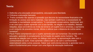 Teoria:
 Defendia uma educação emancipatória, educação para liberdade.
 Criticava a educação bancaria
 Freire combatia não apenas a opressão que decorre da necessidade financeira e da
limitação do acesso aos bens materiais, mas também reafirmava a necessidade de
combater a mentalidade conservadora. “A mentalidade conservadora, tradicional, tem
a ver com que o sujeito aprende com a sua família, na religião e no trabalho. Nessas
relações, essa convivência ao invés de torná-lo um sujeito livre e amoroso, o aprisiona
a um conjunto de preceitos morais, éticos e céticos que o distancia de outros seres
humanos”.
 Paulo Freire compreendia que o sujeito aprende para se humanizar. De acordo com o
educador, aprender é complemento da formação do sujeito como humano. “Se
aprende na relação com o outro, no diálogo com outro, na aproximação dele com o
conhecimento do outro. Esse aprender coletivo tem a ver com o conhecimento
sistematizado pelas outras pessoas. Saber que você precisa escutar e aprender com o
outro é fundamental para romper com uma lógica de educação tradicional.
 