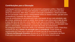 Contribuições para a Educação
A pedagogia freiriana é pautada em um pensamento pedagógico político. Segundo o
pedagogo, a educação é o meio para despertar a criticidade do aluno para que esse
atinja sua autonomia. Além disso, o acesso à educação possibilitaria o desenvolvimento
de uma percepção crítica quanto à desigualdade entres as classes sociais, que tem como
consequência a opressão das classes populares.
Entre as contribuições do pernambucano está a percepção de que cada estudante, seja
ele criança, adolescente, jovem ou adulto, leva consigo a sua cultura para a sala de aula,
e essa não deve ser tida nem como melhor ou pior que a do professor. Nesse sentido, o
respeito à cultura do aluno se revelou como uma das maneiras de tornar a educação mais
afetiva e democrática, considerando que todos são fontes de conhecimento.
Na pedagogia freiriana, todos têm direito a se manifestar criticamente, assim, Freire ficou
conhecido por ser o mentor da educação para a consciência. Foram tantas as
contribuições de Freire para a educação no mundo que ele foi reconhecido como
o Patrono da Educação Brasileira através da Lei 12.612/12. A importância de Paulo
Freire para a educação rendeu ao professor cerca de 50 títulos honoris causa.
 