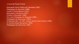 •Educação Como Prática da Liberdade (1967)
•Pedagogia do Oprimido (1968)
•Cartas à Guiné-Bissau (1975)
•Educação e Mudança (1981)
•Prática e Educação (1985)
•Por Uma Pedagogia da Pergunta (1985)
•Pedagogia da Esperança (1992)
•Professora Sim, Tia Não: Carta a Quem Ousa Ensinar (1993)
•À Sombra Desta Mangueira (1995)
•Pedagogia da Autonomia (1997)
 