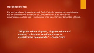 Por seu trabalho na área educacional, Paulo Freire foi reconhecido mundialmente.
Ele é o brasileiro com mais títulos de Doutor Honoris Causa de diversas
universidades. Ao todo são 41 instituições, entre elas, Harvard, Cambridge e Oxford.
Reconhecimento:
“Ninguém educa ninguém, ninguém educa a si
mesmo, os homens se educam entre si,
mediatizados pelo mundo.” – Paulo Freire
 