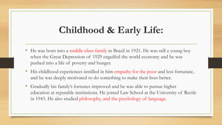 Childhood & Early Life:
• He was born into a middle-class family in Brazil in 1921. He was still a young boy
when the Great Depression of 1929 engulfed the world economy and he was
pushed into a life of poverty and hunger.
• His childhood experiences instilled in him empathy for the poor and less fortunate,
and he was deeply motivated to do something to make their lives better.
• Gradually his family’s fortunes improved and he was able to pursue higher
education at reputable institutions. He joined Law School at the University of Recife
in 1943. He also studied philosophy, and the psychology of language.
 