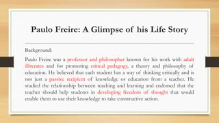 Paulo Freire: A Glimpse of his Life Story
Background:
Paulo Freire was a professor and philosopher known for his work with adult
illiterates and for promoting critical pedagogy, a theory and philosophy of
education. He believed that each student has a way of thinking critically and is
not just a passive recipient of knowledge or education from a teacher. He
studied the relationship between teaching and learning and endorsed that the
teacher should help students in developing freedom of thought that would
enable them to use their knowledge to take constructive action.
 