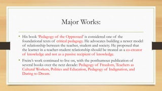 Major Works:
• His book ‘Pedagogy of the Oppressed’ is considered one of the
foundational texts of critical pedagogy. He advocates building a newer model
of relationship between the teacher, student and society. He proposed that
the learner in a teacher-student relationship should be treated as a co-creator
of knowledge and not as a passive recipient of knowledge.
• Freire’s work continued to live on, with the posthumous publication of
several books over the next decade: Pedagogy of Freedom, Teachers as
Cultural Workers, Politics and Education, Pedagogy of Indignation, and
Daring to Dream.
 