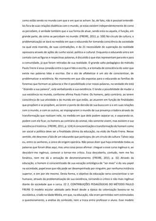 como estão sendo no mundo com que e em que se acham. Se, de fato, não é possível entendê-
los fora de suas relações dialéticas com o mundo, se estas existem independentemente de como
as percebem, é verdade também que a sua forma de atuar, sendo esta ou aquela, é função, em
grande parte, de como se percebam no mundo. (FREIRE, 2011, p. 100) No círculo de cultura, a
problematização se dará na medida em que o educando for tomando consciência da sociedade
na qual está inserido, de suas contradições, e da 21 necessidade de superação da realidade
opressora através de ações de cunho social, político e cultural. Enquanto o educando entra em
contato com as figuras e respectivas palavras, é discutido o que elas representam para ele e para
a comunidade, já que foram retiradas de sua realidade. O grande salto pedagógico do método
Paulo Freire é essa conexão entre o que é lido e escrito, e a tomada de consciência do valor que
existe nas palavras lidas e escritas. Daí o ato de alfabetizar é um ato de conscientizar, de
problematizar a existência. No momento em que são expostas para o educando as famílias de
fonemas que formam as palavras e lhe é possibilitado criar novas palavras, na verdade ele está
“dizendo a sua palavra”, está verbalizando a sua existência. E tendo a possibilidade de mudar a
sua existência no mundo, conforme afirma Paulo Freire: Os homens, pelo contrário, ao terem
consciência de sua atividade e do mundo em que estão, ao atuarem em função de finalidades
que propõem e se propõem, ao terem o ponto de decisão de sua busca em si e em suas relações
com o mundo, e com os outros, ao impregnarem o mundo de sua presença criadora através da
transformação que realizam nele, na medida em que dele podem separar-se, e separando-se,
podem com ele ficar, os homens ao contrário do animal, não somente vivem, mas existem e sua
existência é histórica. (FREIRE, 2011, p. 124) A conscientização e transformação do homem como
ser social e político deve ser a finalidade última da educação, na visão de Paulo Freire. Nesse
sentido, ele descreve a fala de um educando que participou de um círculo de cultura: Talvez seja
eu, entre os senhores, o único de origem operária. Não posso dizer que haja entendido todas as
palavras que foram ditas aqui, mas uma coisa posso afirmar: cheguei a esse curso ingênuo e, ao
descobrir-me ingênuo, comecei a tornar-me crítico. Essa descoberta, contudo, nem me fez
fanático, nem me dá a sensação de desmoronamento. (FREIRE, 2011, p. 32) Através da
educação, o homem é conscientizado de sua vocação ontológica de “ser mais” e do seu papel
na sociedade, papel esse que não pode ser desempenhado por ninguém, por nenhuma instância
superior, e sim por ele mesmo. Desta forma, o objetivo da educação seria conscientizar o ser
humano, através da problematização de sua existência, tornando-o crítico e não mais ingênuo
diante da sociedade que o cerca. 22 2. CONTRIBUIÇÕES PEDAGÓGICAS DO MÉTODO PAULO
FREIRE O modelo escolar adotado pelo Brasil desde a época da colonização baseou-se na
escolástica, criado na Idade Média, em que, na educação, não eram permitidos nem estimulados
o questionamento, a análise do conteúdo, nem a troca entre professor e aluno. Esse modelo
 
