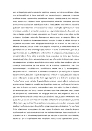 vem sendo aplicado nas diversas escolas brasileiras, passando por inúmeras análises e críticas,
mas sendo modificado de forma superficial, e por isso continuando a apresentar os mesmos
problemas de base, como currículo, metodologia, avaliação, conteúdo, relação entre professor-
aluno, entre outros. Vários educadores e profissionais afins, entre eles Paulo Freire, pensaram
e discutiram a educação com o objetivo de mudá-la para que todos tivessem maior proveito e
pudessem realmente crescer como seres sociais. Em suas observações e práticas, Paulo Freire
entendeu a educação de forma diferenciada do que era praticado nas escolas. Ele propôs uma
nova pedagogia, baseado em novos pressupostos, que ele viu ser possível em sua práxis, quando
praticava e teorizava a educação. Destacaremos alguns desses pressupostos básicos da
pedagogia de Paulo Freire, que estavam presentes em todas as etapas do método freireano, e
traçaremos um paralelo com a pedagogia tradicional aplicada no Brasil. 2.1. PRESSUPOSTOS
BÁSICOS DA PEDAGOGIA DE PAULO FREIRE Segundo Paulo Freire, o conhecimento não é um
pacote fechado que deve ser entregue pelo professor ao aluno. O conhecimento, para ele, é
algo dinâmico e, por isso, não há como ser transmitido de uma pessoa para outra apenas, mas
sim construído de forma crítica e conjunta. Nessa perspectiva, ele afirma que: É preciso,
sobretudo, e aí vai um destes saberes indispensáveis, que o formando, desde o princípio mesmo
de sua experiência formadora, assumindo-se como sujeito também da produção do saber, se
convença definitivamente de que ensinar não é transferir conhecimento, mas criar
possibilidades para a sua produção ou a sua construção. (FREIRE, 1996, p. 22). Nesse fragmento,
Paulo Freire ressalta a necessidade do educando se convencer de que ele faz parte do processo
do conhecimento, de que ele é sujeito desse processo e não um 23 objeto, de que ele produz o
saber e não recebe o saber pronto. Assim, algo importante a se destacar é o conceito de
“ensinar” como sendo a criação de possibilidades para que a construção do conhecimento
aconteça, e esse é o papel do educador, que deixa de ser aquele que transfere o conhecimento,
para ser o facilitador, o orientador na produção do saber, cujo sujeito é o aluno. O educador,
por assim dizer, desce do “palco” e permite que o educando suba, para que ele exerça o papel
de protagonista do conhecimento. Na pedagogia tradicional, não progressista, isso não é
possível. O professor é visto como o individuo que detém o saber, que sabe infinitamente mais
que o aluno, e que este entra na escola para obter conhecimento porque nada sabe, e por isso
não tem com o que contribuir. Nesse posicionamento, o conhecimento não é construído, mas é
doado, é transferido, como um depósito feito pelo professor na mente do aluno. Por isso, Paulo
Freire subverte essa perspectiva ao descrever o papel do educador e do educando: Ninguém
pode conhecer por mim mesmo assim como não posso conhecer pelo aluno. O que posso e o
que devo fazer é, na perspectiva progressista em que me acho, ao ensinar-lhe certo conteúdo,
desafiá-lo a que se vá percebendo na e pela própria prática, sujeito capaz de saber. (FREIRE,
 