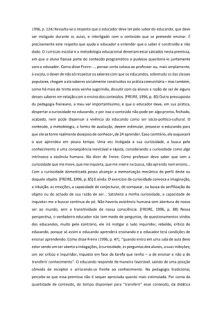 1996, p. 124) Ressalta-se o respeito que o educador deve ter pelo saber do educando, que deve
ser instigado durante as aulas, e interligado com o conteúdo que se pretende ensinar. É
precisamente este respeito que ajuda o educador a entender que o saber é construído e não
dado. O currículo escolar e a metodologia educacional deveriam estar calcados nesta premissa,
em que o aluno fizesse parte do conteúdo programático e pudesse questioná-lo juntamente
com o educador. Como disse Freire: ... pensar certo coloca ao professor ou, mais amplamente,
à escola, o dever de não só respeitar os saberes com que os educandos, sobretudo os das classes
populares, chegam a ela saberes socialmente construídos na prática comunitária – mas também,
como há mais de trinta anos venho sugerindo, discutir com os alunos a razão de ser de alguns
desses saberes em relação com o ensino dos conteúdos. (FREIRE, 1996, p. 30) Outro pressuposto
da pedagogia freireano, a meu ver importantíssimo, é que o educador deve, em sua prática,
despertar a curiosidade no educando, e por isso o conteúdo não pode ser algo pronto, fechado,
acabado, nem pode dispensar a vivência do educando como ser sócio-politico-cultural. O
conteúdo, a metodologia, a forma de avaliação, devem estimular, provocar o educando para
que ele se torne realmente desejoso de conhecer, de 24 aprender. Caso contrário, ele esquecerá
o que aprendeu em pouco tempo. Uma vez instigada a sua curiosidade, a busca pelo
conhecimento é uma conseqüência inevitável e rápida, considerando a curiosidade como algo
intrínseco a essência humana. No dizer de Freire: Como professor devo saber que sem a
curiosidade que me move, que me inquieta, que me insere na busca, não aprendo nem ensino...
Com a curiosidade domesticada posso alcançar a memorização mecânica do perfil deste ou
daquele objeto. (FREIRE, 1996, p. 85) E ainda: O exercício da curiosidade convoca a imaginação,
a intuição, as emoções, a capacidade de conjecturar, de comparar, na busca da perfilização do
objeto ou do achado de sua razão de ser... Satisfeita a minha curiosidade, a capacidade de
inquietar-me e buscar continua de pé. Não haveria existência humana sem abertura de nosso
ser ao mundo, sem a transitividade de nossa consciência. (FREIRE, 1996, p. 88) Nessa
perspectiva, o verdadeiro educador não tem medo de perguntas, de questionamentos vindos
dos educandos, muito pelo contrário, ele irá instigar o lado inquiridor, rebelde, crítico do
educando, porque só assim o educando aprenderá ensinando e o educador terá condições de
ensinar aprendendo. Como disse Freire (1996, p. 47), “quando entro em uma sala de aula devo
estar sendo um ser aberto a indagações, à curiosidade, às perguntas dos alunos, a suas inibições;
um ser crítico e inquiridor, inquieto em face da tarefa que tenho – a de ensinar e não a de
transferir conhecimento”. O educando responde de maneira favorável, saindo de uma posição
cômoda de receptor e arriscando-se frente ao conhecimento. Na pedagogia tradicional,
percebe-se que essa premissa não é sequer apreciada quanto mais estimulada. Por conta da
quantidade de conteúdo, do tempo disponível para “transferir” esse conteúdo, da didática
 