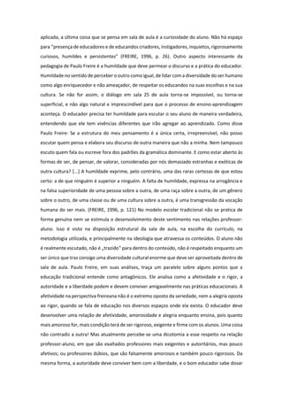 aplicada, a última coisa que se pensa em sala de aula é a curiosidade do aluno. Não há espaço
para “presença de educadores e de educandos criadores, instigadores, inquietos, rigorosamente
curiosos, humildes e persistentes” (FREIRE, 1996, p. 26). Outro aspecto interessante da
pedagogia de Paulo Freire é a humildade que deve permear o discurso e a prática do educador.
Humildade no sentido de perceber o outro como igual, de lidar com a diversidade do ser humano
como algo enriquecedor e não ameaçador, de respeitar os educandos na suas escolhas e na sua
cultura. Se não for assim, o diálogo em sala 25 de aula torna-se impossível, ou torna-se
superficial, e não algo natural e imprescindível para que o processo de ensino-aprendizagem
aconteça. O educador precisa ter humildade para escutar o seu aluno de maneira verdadeira,
entendendo que ele tem vivências diferentes que irão agregar ao aprendizado. Como disse
Paulo Freire: Se a estrutura do meu pensamento é a única certa, irrepreensível, não posso
escutar quem pensa e elabora seu discurso de outra maneira que não a minha. Nem tampouco
escuto quem fala ou escreve fora dos padrões da gramática dominante. E como estar aberto às
formas de ser, de pensar, de valorar, consideradas por nós demasiado estranhas e exóticas de
outra cultura? [...] A humildade exprime, pelo contrário, uma das raras certezas de que estou
certo: a de que ninguém é superior a ninguém. A falta de humildade, expressa na arrogância e
na falsa superioridade de uma pessoa sobre a outra, de uma raça sobre a outra, de um gênero
sobre o outro, de uma classe ou de uma cultura sobre a outra, é uma transgressão da vocação
humana do ser mais. (FREIRE, 1996, p. 121) No modelo escolar tradicional não se pratica de
forma genuína nem se estimula o desenvolvimento deste sentimento nas relações professor-
aluno. Isso é visto na disposição estrutural da sala de aula, na escolha do currículo, na
metodologia utilizada, e principalmente na ideologia que atravessa os conteúdos. O aluno não
é realmente escutado, não é „trazido‟ para dentro do conteúdo, não é respeitado enquanto um
ser único que traz consigo uma diversidade cultural enorme que deve ser aproveitada dentro de
sala de aula. Paulo Freire, em suas análises, traça um paralelo sobre alguns pontos que a
educação tradicional entende como antagônicos. Ele analisa como a afetividade e o rigor, a
autoridade e a liberdade podem e devem conviver amigavelmente nas práticas educacionais. A
afetividade na perspectiva freireana não é o extremo oposto da seriedade, nem a alegria oposta
ao rigor, quando se fala de educação nos diversos espaços onde ela exista. O educador deve
desenvolver uma relação de afetividade, amorosidade e alegria enquanto ensina, pois quanto
mais amoroso for, mais condição terá de ser rigoroso, exigente e firme com os alunos. Uma coisa
não contradiz a outra! Mas atualmente percebe-se uma dicotomia a esse respeito na relação
professor-aluno, em que são exaltados professores mais exigentes e autoritários, mas pouco
afetivos; ou professores dúbios, que são falsamente amorosos e também pouco rigorosos. Da
mesma forma, a autoridade deve conviver bem com a liberdade, e o bom educador sabe dosar
 