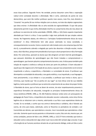 essas duas práticas. Segundo Freire: Na verdade, preciso descartar como falsa a separação
radical entre seriedade docente e afetividade. Não é certo, sobretudo do ponto de vista
democrático, que serei tão melhor professor quanto mais severo, mais frio, mais distante e
“cinzento” me ponha 26 nas minhas relações com os alunos, no trato dos objetos cognoscíveis
que devo ensinar. A afetividade não se acha excluída da cognoscibilidade. O que não posso
obviamente permitir é que minha afetividade interfira no cumprimento ético de meu dever de
professor no exercício de minha autoridade. (FREIRE, 1996, p. 141) Outro aspecto importante
abordado por Freire é a ética. E essa questão é algo mais profundo do que simples valores
morais. No fragmento abaixo, ele refere-se a “princípios fundamentalmente éticos da nossa
existência”. A ética infelizmente tem sido pouco valorizada na nossa sociedade, e
consequentemente na escola. Como a escola tem sido tratada como uma empresa (que de fato
ela é), o procedimento cobrado e elogiado por parte dos docentes e direção escolar, muitas
vezes, não é tão ético, porque tem prevalecido o lucro que o aluno proporciona e não a formação
deste. Por conta disso, aprovam-se alunos que não atingiram um bom nível de aprendizagem,
que possuem distúrbios de aprendizagem que não foram tratados e comprometeram a
aprendizagem, que tiveram péssimo comportamento durante o ano. A ética passa também pela
relação de respeito à vivência e esforço do aluno por parte do professor. O bom educador é
aquele que não negocia com a formação de seu aluno, e que por isso compromete-se em ensinar
respeitando a cultura, a experiência, a liberdade e a curiosidade do aluno. O professor que
desrespeita a curiosidade do educando, o seu gosto estético, a sua inquietude, a sua linguagem,
mais precisamente, a sua sintaxe e a sua prosódia; o professor que ironiza o aluno, que o
minimiza, que manda que “ele se ponha em seu lugar” ao mais tênue sinal de sua rebeldia
legítima, tanto quanto o professor que se exime do cumprimento de seu dever de propor limites
à liberdade do aluno, que se furta ao dever de ensinar, de estar respeitosamente presente à
experiência formadora do educando, transgride os princípios fundamentalmente éticos da
nossa existência (FREIRE, 1996, p. 59, 60) Podemos destacar ainda como um pressuposto da
pedagogia de Paulo Freire, a importância do educador escutar o educando, como única forma
legítima de se relacionar com o mesmo, valorizando a sua fala e suas expectativas diante do
mundo. Se na verdade, o sonho que nos anima é democrático e solidário, não é falando aos
outros, de cima para baixo, sobretudo, como se fôssemos os portadores da verdade a ser
transmitida aos demais, que aprendemos a escutar, mas é escutando que aprendemos a falar
com eles. Somente quem escuta paciente e criticamente o outro, fala com ele, mesmo que, em
certas condições, precise de falar a ele. (FREIRE, 1996, p. 113) 27 Freire entendeu que tanto o
educador como o educando tem algo a dizer e por isso os dois têm sempre algo a escutar. E que
a formação do ser humano acontece através de um permanente diálogo, onde um fala e outro
 
