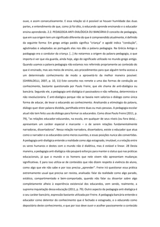 ouve, e assim consecutivamente. E essa relação só é possível se houver humildade das duas
partes, e entendimento de que, como já foi dito, o educando aprende ensinando e o educador
ensina aprendendo. 2.2. PEDAGOGIA ANTI-DIALÓGICA OU BANCÁRIA O conceito de pedagogia,
que em sua origem tem um significado diferente do que é compreendido atualmente, é definido
da seguinte forma: Em grego antigo paidós significa “criança” e agodé indica “condução”,
aglutinadas e adaptadas ao português elas nos dão a palavra pedagogia. Na Grécia Antiga o
paidagogo era o condutor da criança. [...] Ao notarmos a origem da palavra pedagogia, o que
importa é ver que ela guarda, ainda hoje, algo do significado utilizado no mundo grego antigo.
Quando usamos a palavra pedagogia não estamos nos referindo propriamente ao conteúdo do
que é ensinado, mas aos meios de ensino, aos procedimentos para que alguém tenha acesso a
um determinado conhecimento de modo a aproveitá-lo da melhor maneira possível.
(GHIRALDELLI, 2007, p. 10, 11) Este conceito nos remete a uma das formas de condução ao
conhecimento, bastante questionada por Paulo Freire, que ele chama de anti-dialógica ou
bancária. Segundo ele, a pedagogia anti-dialógica é passivadora e não reflexiva, determinista e
não revolucionária. É anti-dialógica porque não se baseia nem valoriza o diálogo como única
forma de educar, de levar o educando ao conhecimento. Analisando a etimologia da palavra,
diálogo quer dizer palavra dividida, partilhada entre duas ou mais pessoas. A pedagogia escolar
atual não tem feito uso do diálogo para formar os educandos. Como disse Paulo Freire (2011, p.
79), “as relações educador-educandos, na escola, em qualquer de seus níveis (ou fora dela)...
apresentam um caráter especial e marcante – o de serem relações fundamentalmente
narradoras, dissertadoras”. Nessa relação narradora, dissertadora, existe o educador que atua
como o narrador e os educandos como meros ouvintes, e essas posições nunca são convertidas.
A pedagogia anti-dialógica entende a realidade como algo estagnado, imutável, e a relação entre
os seres humanos e destes com o mundo não é dialética, mas é estável e linear. 28 Desta
maneira, a pedagogia anti-dialógica não poupará esforços para manter o status quo nas práticas
educacionais, já que o mundo e os homens que nele vivem não apresentam mudanças
significativas. E para isso utiliza-se de conteúdos que não dizem respeito à vivência do aluno,
como algo que ele não sabe e por isso precisa „aprender‟. Freire irá questionar essa prática
extremamente usual que precisa ser revista, analisada: falar da realidade como algo parado,
estático, compartimentado e bem-comportado, quando não falar ou dissertar sobre algo
completamente alheio à experiência existencial dos educandos, vem sendo, realmente, a
suprema inquietação dessa educação (2011, p. 79). Outro aspecto da pedagogia anti-dialógica é
o seu caráter bancário, expressão bastante utilizada por Freire. A pedagogia bancária entende o
educador como detentor do conhecimento que é fechado e estagnado, e o educando como
depositário deste conhecimento, e que por isso deve ouvir e acolher passivamente o conteúdo
 