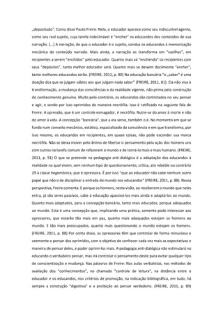 „depositado‟. Como disse Paulo Freire: Nela, o educador aparece como seu indiscutível agente,
como seu real sujeito, cuja tarefa indeclinável é “encher” os educandos dos conteúdos de sua
narração. [...] A narração, de que o educador é o sujeito, conduz os educandos à memorização
mecânica do conteúdo narrado. Mais ainda, a narração os transforma em “vasilhas”, em
recipientes a serem “enchidos” pelo educador. Quanto mais vá “enchendo” os recipientes com
seus “depósitos”, tanto melhor educador será. Quanto mais se deixem docilmente “encher”,
tanto melhores educandos serão. (FREIRE, 2011, p. 80) Na educação bancária “o „saber‟ é uma
doação dos que se julgam sábios aos que julgam nada saber” (FREIRE, 2011, 81). Ela não visa à
transformação, a mudança das consciências e da realidade vigente, não prima pela construção
do conhecimento genuíno. Muito pelo contrário, os educandos são controlados no seu pensar
e agir, e sendo por isso oprimidos de maneira necrófila. Isso é ratificado na seguinte fala de
Freire: A opressão, que é um controle esmagador, é necrófila. Nutre-se do amor à morte e não
do amor à vida. A concepção “bancária”, que a ela serve, também o é. No momento em que se
funda num conceito mecânico, estático, espacializado da consciência e em que transforma, por
isso mesmo, os educandos em recipientes, em quase coisas, não pode esconder sua marca
necrófila. Não se deixa mover pelo ânimo de libertar o pensamento pela ação dos homens uns
com outros na tarefa comum de refazerem o mundo e de torná-lo mais e mais humano. (FREIRE,
2011, p. 91) O que se pretende na pedagogia anti-dialógica é a adaptação dos educandos à
realidade na qual vivem, sem nenhum tipo de questionamento, crítica, ato rebelde ou contrário
29 à classe hegemônica, que é opressora. É por isso “que ao educador não cabe nenhum outro
papel que não o de disciplinar a entrada do mundo nos educandos” (FREIRE, 2011, p. 88). Nessa
perspectiva, Freire comenta: E porque os homens, nesta visão, ao receberem o mundo que neles
entra, já são seres passivos, cabe à educação apassivá-los mais ainda e adaptá-los ao mundo.
Quanto mais adaptados, para a concepção bancária, tanto mais educados, porque adequados
ao mundo. Esta é uma concepção que, implicando uma prática, somente pode interessar aos
opressores, que estarão tão mais em paz, quanto mais adequados estejam os homens ao
mundo. E tão mais preocupados, quanto mais questionando o mundo estejam os homens.
(FREIRE, 2011, p. 88) Por conta disso, os opressores têm que controlar de forma minuciosa e
veemente o pensar dos oprimidos, com o objetivo de conhecer cada vez mais as expectativas e
maneira de pensar deles, e poder oprimi-los mais. A pedagogia anti-dialógica não estimulará no
educando o verdadeiro pensar, mas irá controlar o pensamento deste para evitar qualquer tipo
de conscientização e mudança. Nas palavras de Freire: Nas aulas verbalistas, nos métodos de
avaliação dos “conhecimentos”, no chamado “controle de leitura”, na distância entre o
educador e os educandos, nos critérios de promoção, na indicação bibliográfica, em tudo, há
sempre a conotação “digestiva” e a proibição ao pensar verdadeiro. (FREIRE, 2011, p. 89)
 