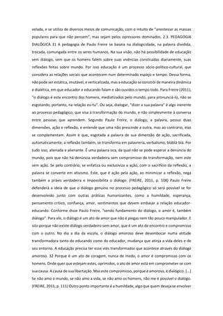 velada, e se utiliza de diversos meios de comunicação, com o intuito de “anestesiar as massas
populares para que não pensem”, mas sejam pelos opressores dominados. 2.3. PEDAGOGIA
DIALÓGICA 31 A pedagogia de Paulo Freire se baseia na dialogicidade, na palavra dividida,
trocada, comungada entre os seres humanos. Na sua visão, não há possibilidade de educação
sem diálogo, sem que os homens falem sobre suas vivências construídas diariamente, suas
reflexões feitas sobre mundo. Por isso educação é um processo sócio-político-cultural, que
considera as relações sociais que acontecem num determinado espaço e tempo. Dessa forma,
não pode ser estática, imutável, e verticalizada, mas a educação se constrói de maneira dinâmica
e dialética, em que educador e educando falam e são ouvidos o tempo todo. Para Freire (2011),
“o diálogo é este encontro dos homens, mediatizados pelo mundo, para pronunciá-lo, não se
esgotando, portanto, na relação eu-tu”. Ou seja, dialogar, “dizer a sua palavra” é algo inerente
ao processo pedagógico, que visa à transformação do mundo, e não simplesmente à conversa
entre pessoas que aprendem. Segundo Paulo Freire, o diálogo, a palavra, possui duas
dimensões, ação e reflexão, e entende que uma não prescinde a outra, mas ao contrário, elas
se complementam. Assim é que, esgotada a palavra de sua dimensão de ação, sacrificada,
automaticamente, a reflexão também, se transforma em palavreria, verbalismo, bláblá-blá. Por
tudo isso, alienada e alienante. É uma palavra oca, da qual não se pode esperar a denúncia do
mundo, pois que não há denúncia verdadeira sem compromisso de transformação, nem este
sem ação. Se pelo contrário, se enfatiza ou exclusiviza a ação, com o sacrifício da reflexão, a
palavra se converte em ativismo. Este, que é ação pela ação, ao minimizar a reflexão, nega
também a práxis verdadeira e impossibilita o diálogo. (FREIRE, 2011, p. 108) Paulo Freire
defenderá a ideia de que o diálogo genuíno no processo pedagógico só será possível se for
desenvolvido junto com outras práticas humanizantes, como a humildade, esperança,
pensamento crítico, confiança, amor, sentimentos que devem embasar a relação educador-
educando. Conforme disse Paulo Freire, “sendo fundamento do diálogo, o amor é, também
diálogo”. Para ele, o diálogo é um ato de amor que não é piegas nem tão pouco manipulador. E
isto porque não existe diálogo verdadeiro sem amor, que é um ato de encontro e compromisso
com o outro. No dia a dia da escola, o diálogo amoroso deve desembocar numa atitude
transformadora tanto do educando como do educador, mudança que atinja a vida deles e de
seu entorno. A educação precisa ter esse viés transformador que acontece através do diálogo
amoroso. 32 Porque é um ato de coragem, nunca de medo, o amor é compromisso com os
homens. Onde quer que estejam estes, oprimidos, o ato de amor está em comprometer-se com
sua causa. A causa de sua libertação. Mas este compromisso, porque é amoroso, é dialógico. [...]
Se não amo o mundo, se não amo a vida, se não amo os homens, não me é possível o diálogo.
(FREIRE, 2011, p. 111) Outro ponto importante é a humildade, algo que quem deseja se envolver
 