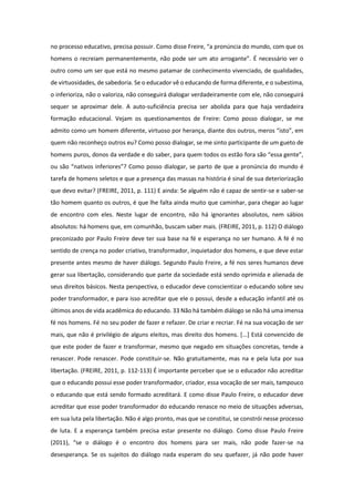 no processo educativo, precisa possuir. Como disse Freire, “a pronúncia do mundo, com que os
homens o recreiam permanentemente, não pode ser um ato arrogante”. É necessário ver o
outro como um ser que está no mesmo patamar de conhecimento vivenciado, de qualidades,
de virtuosidades, de sabedoria. Se o educador vê o educando de forma diferente, e o subestima,
o inferioriza, não o valoriza, não conseguirá dialogar verdadeiramente com ele, não conseguirá
sequer se aproximar dele. A auto-suficiência precisa ser abolida para que haja verdadeira
formação educacional. Vejam os questionamentos de Freire: Como posso dialogar, se me
admito como um homem diferente, virtuoso por herança, diante dos outros, meros “isto”, em
quem não reconheço outros eu? Como posso dialogar, se me sinto participante de um gueto de
homens puros, donos da verdade e do saber, para quem todos os estão fora são “essa gente”,
ou são “nativos inferiores”? Como posso dialogar, se parto de que a pronúncia do mundo é
tarefa de homens seletos e que a presença das massas na história é sinal de sua deteriorização
que devo evitar? (FREIRE, 2011, p. 111) E ainda: Se alguém não é capaz de sentir-se e saber-se
tão homem quanto os outros, é que lhe falta ainda muito que caminhar, para chegar ao lugar
de encontro com eles. Neste lugar de encontro, não há ignorantes absolutos, nem sábios
absolutos: há homens que, em comunhão, buscam saber mais. (FREIRE, 2011, p. 112) O diálogo
preconizado por Paulo Freire deve ter sua base na fé e esperança no ser humano. A fé é no
sentido de crença no poder criativo, transformador, inquietador dos homens, e que deve estar
presente antes mesmo de haver diálogo. Segundo Paulo Freire, a fé nos seres humanos deve
gerar sua libertação, considerando que parte da sociedade está sendo oprimida e alienada de
seus direitos básicos. Nesta perspectiva, o educador deve conscientizar o educando sobre seu
poder transformador, e para isso acreditar que ele o possui, desde a educação infantil até os
últimos anos de vida acadêmica do educando. 33 Não há também diálogo se não há uma imensa
fé nos homens. Fé no seu poder de fazer e refazer. De criar e recriar. Fé na sua vocação de ser
mais, que não é privilégio de alguns eleitos, mas direito dos homens. [...] Está convencido de
que este poder de fazer e transformar, mesmo que negado em situações concretas, tende a
renascer. Pode renascer. Pode constituir-se. Não gratuitamente, mas na e pela luta por sua
libertação. (FREIRE, 2011, p. 112-113) É importante perceber que se o educador não acreditar
que o educando possui esse poder transformador, criador, essa vocação de ser mais, tampouco
o educando que está sendo formado acreditará. E como disse Paulo Freire, o educador deve
acreditar que esse poder transformador do educando renasce no meio de situações adversas,
em sua luta pela libertação. Não é algo pronto, mas que se constitui, se constrói nesse processo
de luta. E a esperança também precisa estar presente no diálogo. Como disse Paulo Freire
(2011), “se o diálogo é o encontro dos homens para ser mais, não pode fazer-se na
desesperança. Se os sujeitos do diálogo nada esperam do seu quefazer, já não pode haver
 