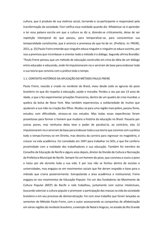 cultura, que é produto de sua vivência social, tornando-o co-participante e responsável pela
transformação da sociedade. Fiori ratifica essa realidade quando diz: Alfabetizar-se é aprender
a ler essa palavra escrita em que a cultura se diz e, dizendo-se criticamente, deixa de ser
repetição intemporal do que passou, para temporalizar-se, para conscientizar sua
temporalidade constituinte, que é anúncio e promessa do que há de vir. (Prefácio. In: FREIRE,
2011, p. 25) Paulo Freire entende que ninguém educa ninguém e ninguém se educa sozinho, por
isso a premissa que irá embasar e orientar todo o método é o diálogo. Segundo afirma Brandão:
“Paulo Freire pensou que um método de educação construído em cima da idéia de um diálogo
entre educador e educando, onde há impulsionaram-no e serviram de base para endossar toda
a sua teoria que convivia com a prática todo o tempo.
1.1. CONTEXTO HISTÓRICO DA APLICAÇÃO DO MÉTODO PAULO FREIRE
Paulo Freire, nascido e criado no nordeste do Brasil, viveu desde cedo as agruras do povo
brasileiro no que diz respeito à educação, saúde e moradia. Perdeu o seu pai aos 13 anos de
idade, o que o fez experimentar privações financeiras, dentro de um quadro de crise mundial, a
quebra da bolsa de Nova York. Mas também experienciou a solidariedade de muitos que
ajudaram a sua mãe na criação dos filhos. Mudou-se para uma região mais pobre, passou fome,
estudou com dificuldade, atrasou-se nos estudos. Mas todas essas experiências foram
proveitosas para formar o homem que mudaria a história da educação no Brasil. Passaria por
outras piores, mas nenhuma delas teve o poder de paralisá-lo, ao contrário, elas 12
impulsionaram-no e serviram de base para endossar toda a sua teoria que convivia com a prática
todo o tempo.Formou-se em Direito, mas desistiu da carreira para ingressar no magistério, e
crescer na vida acadêmica. Foi convidado em 1947 para trabalhar no SESI, o que lhe conferiu
proximidade com a realidade dos trabalhadores e sua educação. Também foi membro do
Conselho de Educação de Recife e alguns anos depois, diretor da Divisão de Cultura e Recreação
da Prefeitura Municipal de Recife. Sempre foi um homem do povo, que conviveu e ouviu o povo
e lutou por ele durante toda a sua vida. E por isso não se fechou dentro de escolas e
universidades, mas engajou-se em movimentos sociais que lhe deram respaldo e base para o
método que criaria posteriormente. Extrapolando a área acadêmica e institucional, Freire
engajou-se nos movimentos de Educação Popular. Foi um dos fundadores do Movimento de
Cultura Popular (MCP) do Recife e nele trabalhou, juntamente com outros intelectuais,
buscando valorizar a cultura popular e promover a participação das massas na vida da sociedade
brasileira e em seu processo de democratização. Foi com esse trabalho que foram lançadas as
sementes do Método Paulo Freire, com o autor assessorando as campanhas de alfabetização
em várias regiões do nordeste brasileiro, a exemplo de Natal e Angicos, no estado do Rio Grande
 